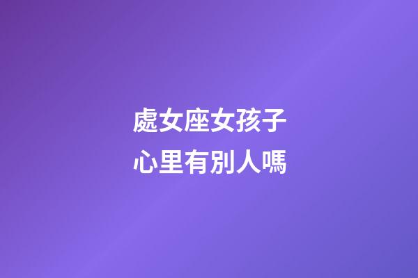 處女座女孩子心里有別人嗎-第1張-星座運勢-玄機派