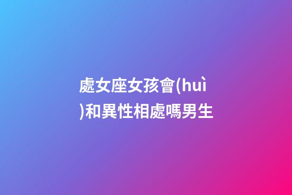 處女座女孩會(huì)和異性相處嗎男生-第1張-星座運(yùn)勢(shì)-玄機(jī)派