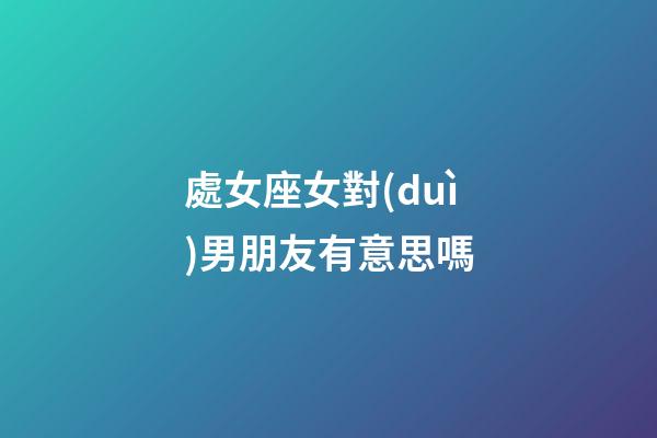 處女座女對(duì)男朋友有意思嗎-第1張-星座運(yùn)勢(shì)-玄機(jī)派