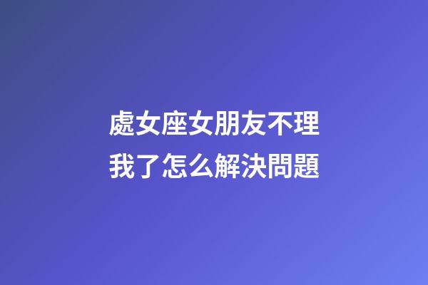 處女座女朋友不理我了怎么解決問題-第1張-星座運勢-玄機派