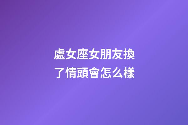 處女座女朋友換了情頭會怎么樣-第1張-星座運勢-玄機派