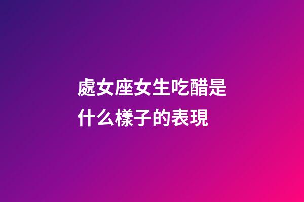 處女座女生吃醋是什么樣子的表現-第1張-星座運勢-玄機派