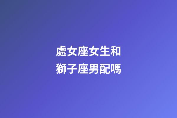 處女座女生和獅子座男配嗎-第1張-星座運勢-玄機派