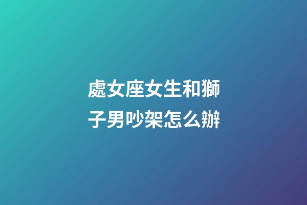 處女座女生和獅子男吵架怎么辦-第1張-星座運勢-玄機派