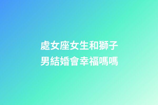 處女座女生和獅子男結婚會幸福嗎嗎-第1張-星座運勢-玄機派