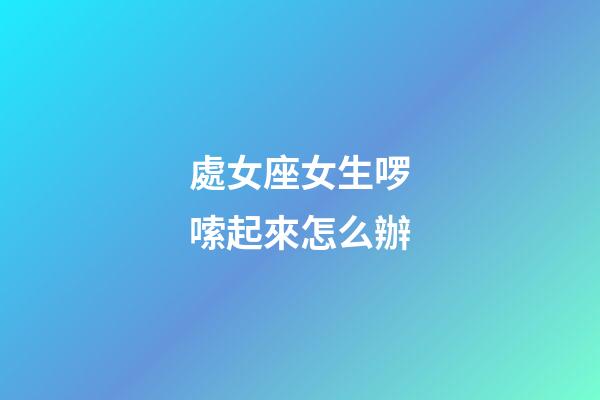 處女座女生啰嗦起來怎么辦-第1張-星座運勢-玄機派
