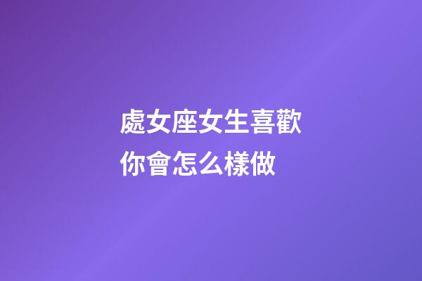 處女座女生喜歡你會怎么樣做-第1張-星座運勢-玄機派