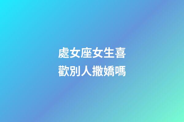 處女座女生喜歡別人撒嬌嗎-第1張-星座運勢-玄機派