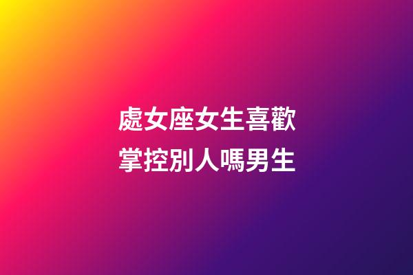 處女座女生喜歡掌控別人嗎男生-第1張-星座運勢-玄機派