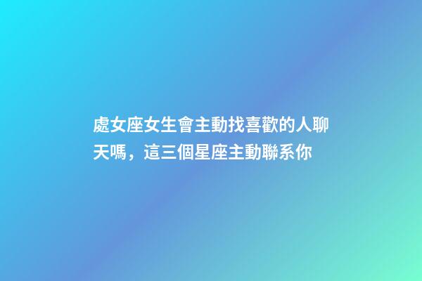 處女座女生會主動找喜歡的人聊天嗎，這三個星座主動聯系你