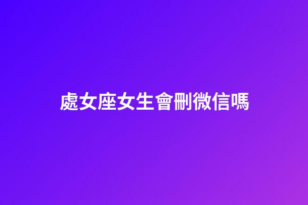 處女座女生會刪微信嗎-第1張-星座運勢-玄機派