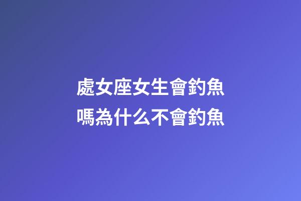 處女座女生會釣魚嗎為什么不會釣魚-第1張-星座運勢-玄機派