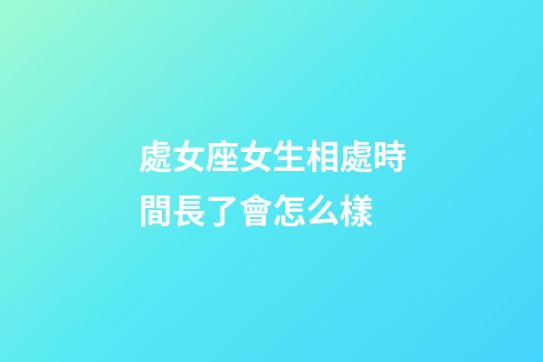 處女座女生相處時間長了會怎么樣-第1張-星座運勢-玄機派