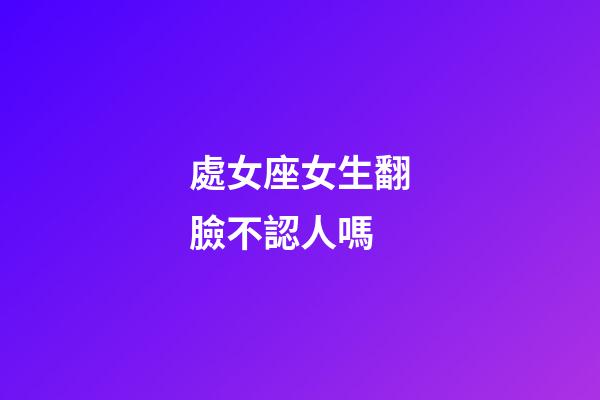 處女座女生翻臉不認人嗎-第1張-星座運勢-玄機派