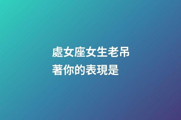 處女座女生老吊著你的表現是-第1張-星座運勢-玄機派