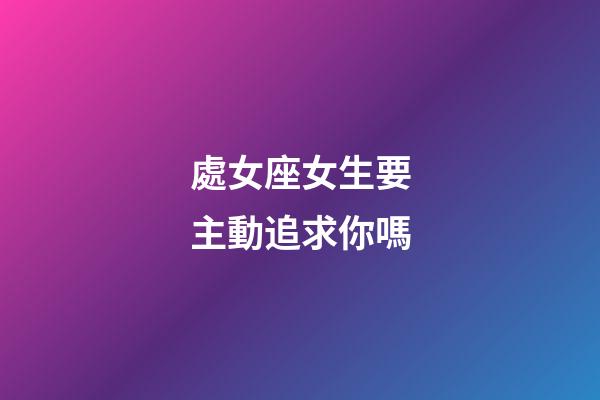 處女座女生要主動追求你嗎-第1張-星座運勢-玄機派