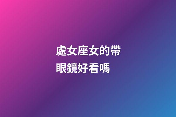 處女座女的帶眼鏡好看嗎-第1張-星座運勢-玄機派