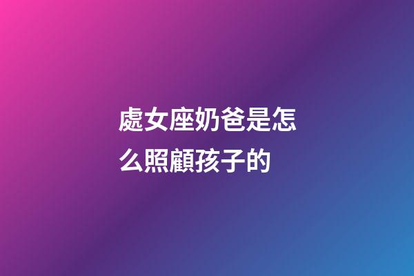 處女座奶爸是怎么照顧孩子的-第1張-星座運勢-玄機派