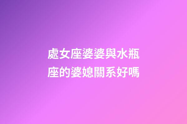處女座婆婆與水瓶座的婆媳關系好嗎-第1張-星座運勢-玄機派