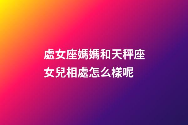處女座媽媽和天秤座女兒相處怎么樣呢-第1張-星座運(yùn)勢-玄機(jī)派