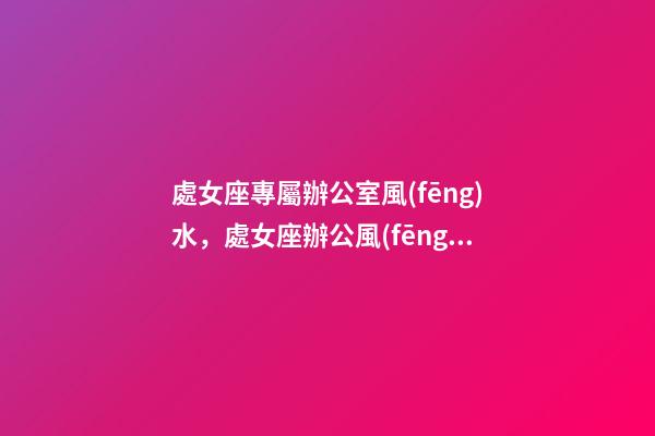 處女座專屬辦公室風(fēng)水，處女座辦公風(fēng)水禁忌