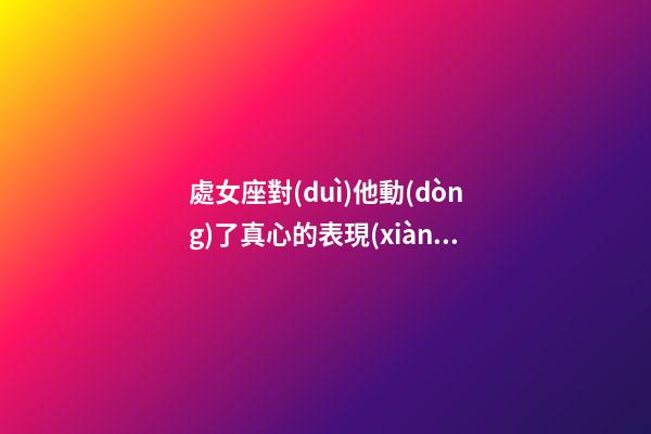 處女座對(duì)他動(dòng)了真心的表現(xiàn)有哪些