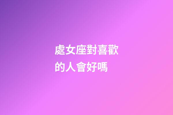 處女座對喜歡的人會好嗎-第1張-星座運勢-玄機派