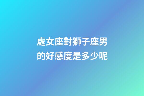 處女座對獅子座男的好感度是多少呢-第1張-星座運勢-玄機派