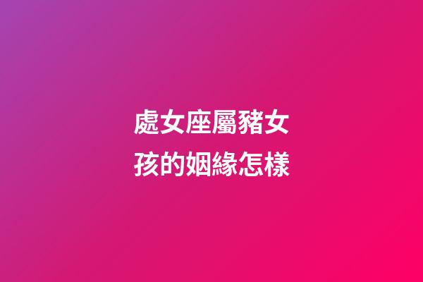處女座屬豬女孩的姻緣怎樣-第1張-星座運(yùn)勢(shì)-玄機(jī)派