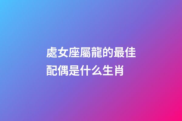 處女座屬龍的最佳配偶是什么生肖-第1張-星座運勢-玄機派