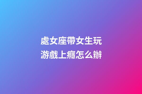處女座帶女生玩游戲上癮怎么辦-第1張-星座運(yùn)勢-玄機(jī)派