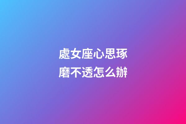 處女座心思琢磨不透怎么辦-第1張-星座運勢-玄機派
