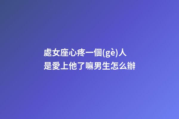 處女座心疼一個(gè)人是愛上他了嘛男生怎么辦-第1張-星座運(yùn)勢-玄機(jī)派