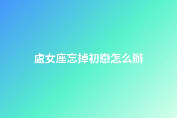 處女座忘掉初戀怎么辦-第1張-星座運勢-玄機派