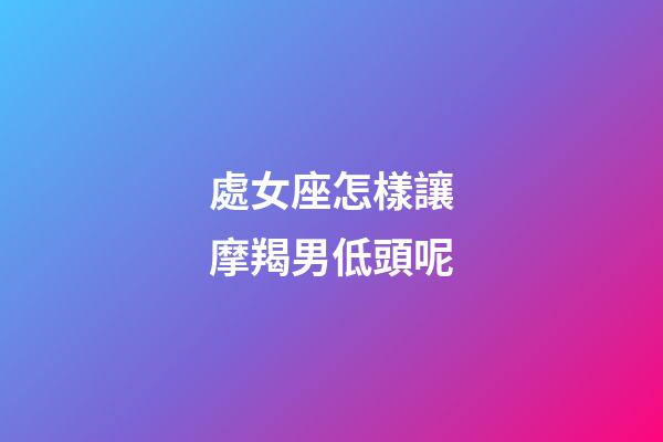 處女座怎樣讓摩羯男低頭呢-第1張-星座運勢-玄機派