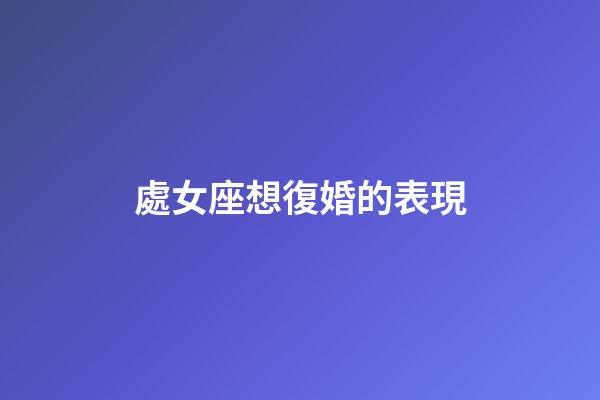 處女座想復婚的表現-第1張-星座運勢-玄機派