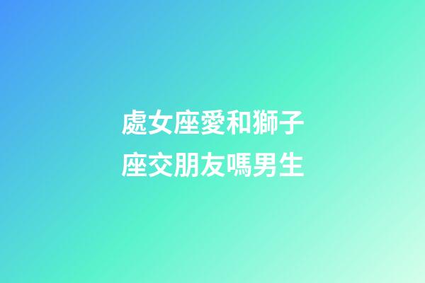 處女座愛和獅子座交朋友嗎男生-第1張-星座運勢-玄機派