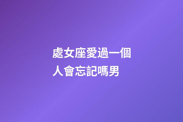 處女座愛過一個人會忘記嗎男-第1張-星座運勢-玄機派