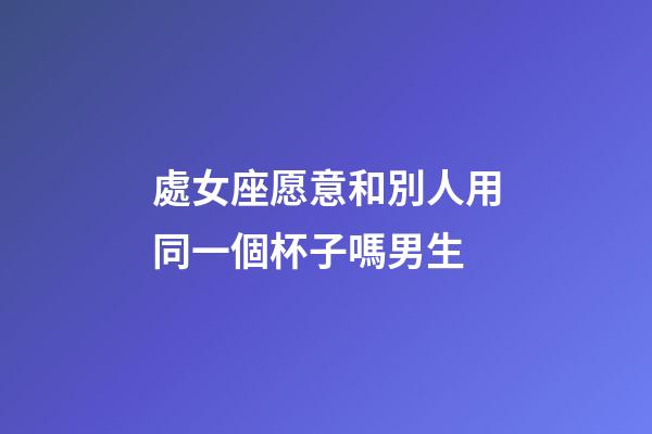 處女座愿意和別人用同一個杯子嗎男生-第1張-星座運勢-玄機派
