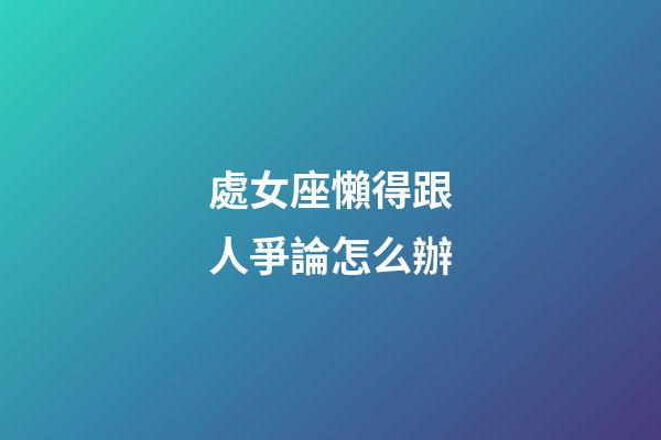 處女座懶得跟人爭論怎么辦-第1張-星座運勢-玄機派
