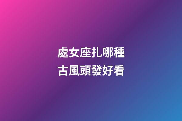 處女座扎哪種古風頭發好看-第1張-星座運勢-玄機派