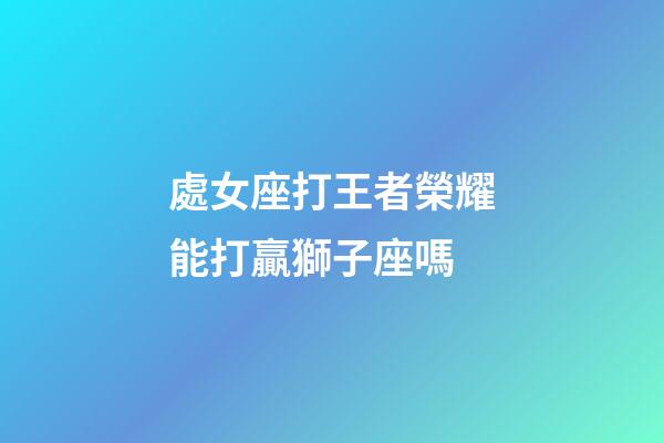 處女座打王者榮耀能打贏獅子座嗎-第1張-星座運勢-玄機派