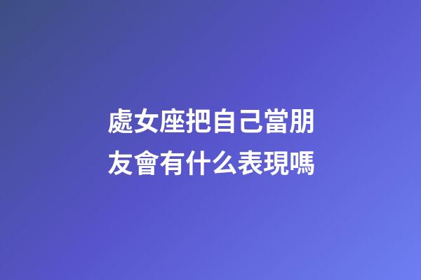 處女座把自己當朋友會有什么表現嗎-第1張-星座運勢-玄機派