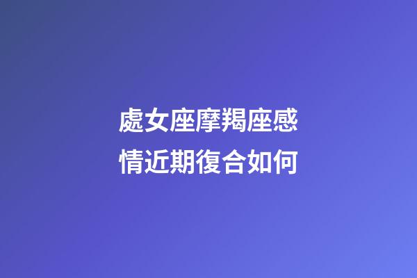 處女座摩羯座感情近期復合如何-第1張-星座運勢-玄機派