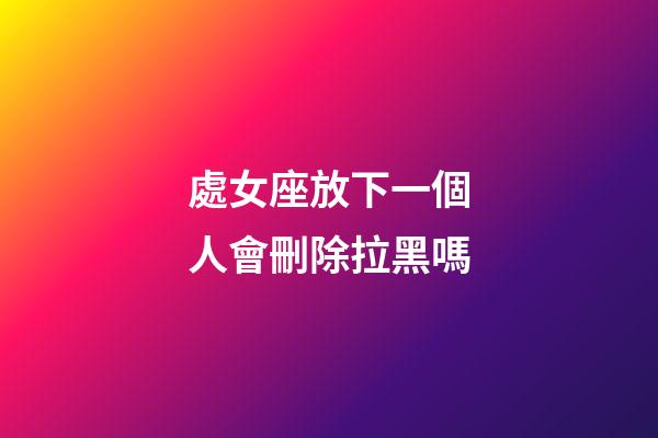 處女座放下一個人會刪除拉黑嗎-第1張-星座運勢-玄機派