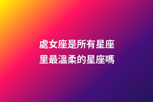 處女座是所有星座里最溫柔的星座嗎-第1張-星座運(yùn)勢(shì)-玄機(jī)派