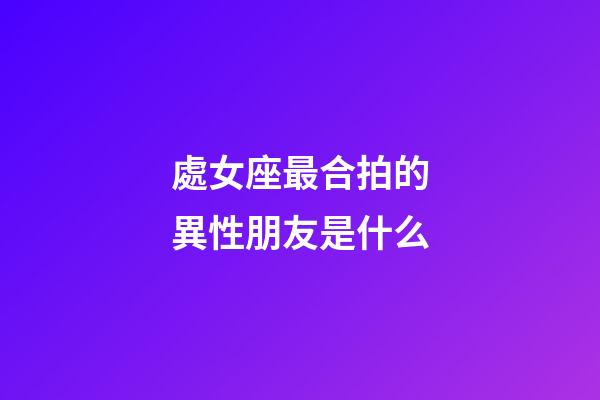 處女座最合拍的異性朋友是什么-第1張-星座運勢-玄機派