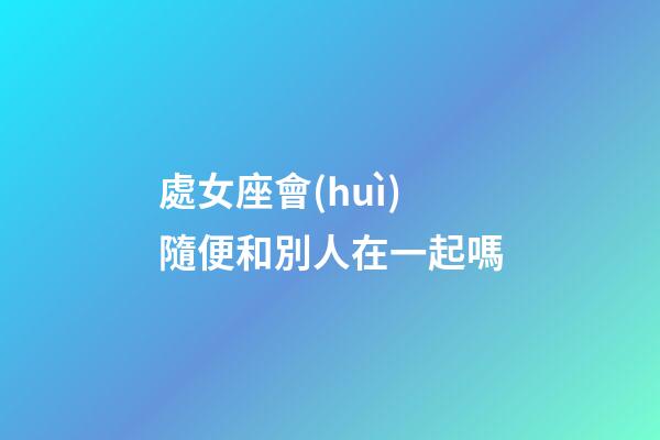 處女座會(huì)隨便和別人在一起嗎-第1張-星座運(yùn)勢(shì)-玄機(jī)派