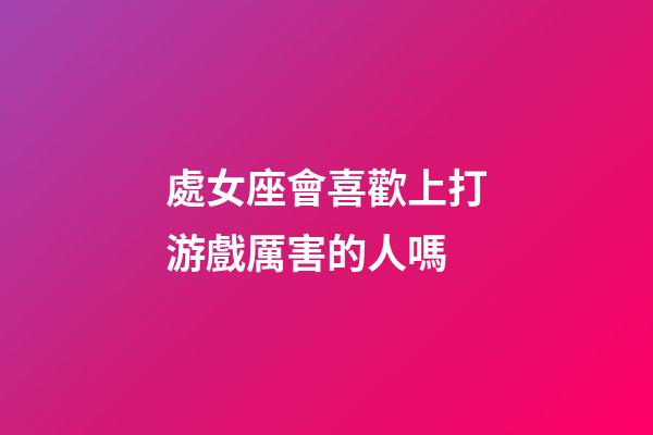 處女座會喜歡上打游戲厲害的人嗎-第1張-星座運勢-玄機派