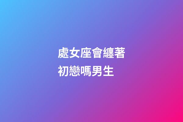 處女座會纏著初戀嗎男生-第1張-星座運勢-玄機派